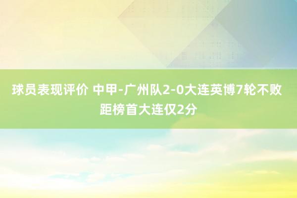 球员表现评价 中甲-广州队2-0大连英博7轮不败 距榜首大连仅2分