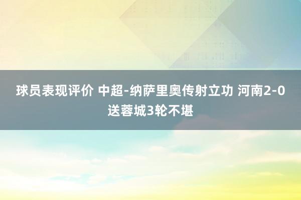 球员表现评价 中超-纳萨里奥传射立功 河南2-0送蓉城3轮不堪