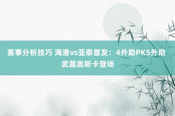 赛事分析技巧 海港vs亚泰首发：4外助PK5外助 武磊奥斯卡登场