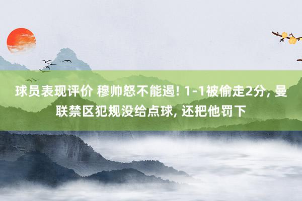 球员表现评价 穆帅怒不能遏! 1-1被偷走2分, 曼联禁区犯规没给点球, 还把他罚下