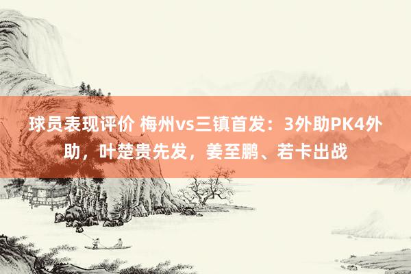 球员表现评价 梅州vs三镇首发：3外助PK4外助，叶楚贵先发，姜至鹏、若卡出战