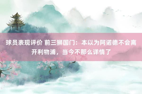 球员表现评价 前三狮国门：本以为阿诺德不会离开利物浦，当今不那么详情了