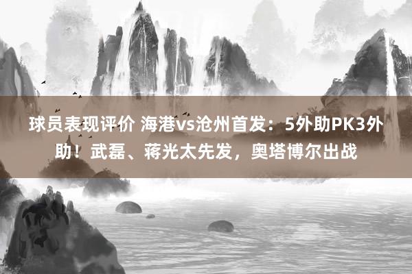 球员表现评价 海港vs沧州首发：5外助PK3外助！武磊、蒋光太先发，奥塔博尔出战