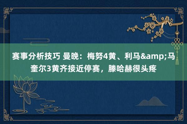 赛事分析技巧 曼晚：梅努4黄、利马&马奎尔3黄齐接近停赛，滕哈赫很头疼