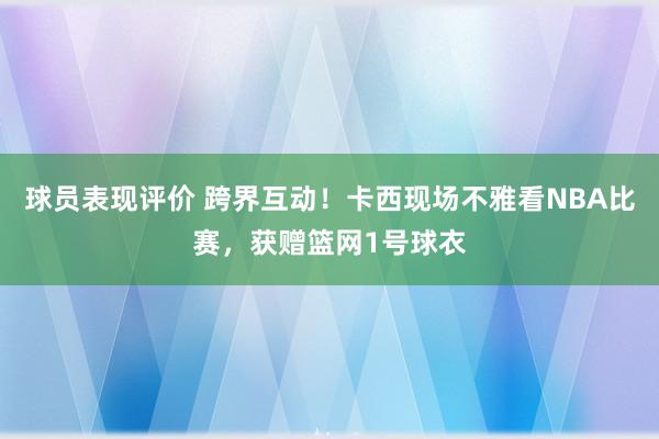 球员表现评价 跨界互动！卡西现场不雅看NBA比赛，获赠篮网1号球衣