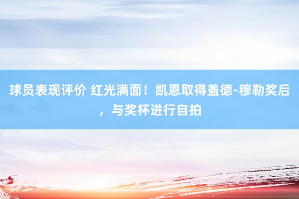 球员表现评价 红光满面！凯恩取得盖德-穆勒奖后，与奖杯进行自拍