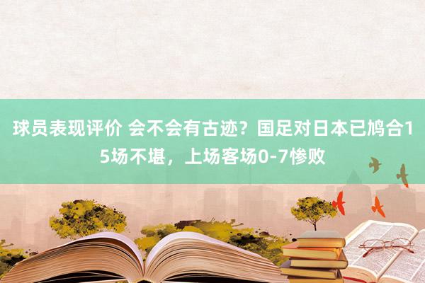 球员表现评价 会不会有古迹？国足对日本已鸠合15场不堪，上场客场0-7惨败