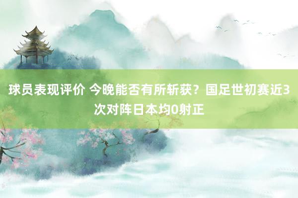 球员表现评价 今晚能否有所斩获？国足世初赛近3次对阵日本均0射正