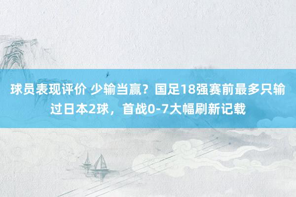 球员表现评价 少输当赢？国足18强赛前最多只输过日本2球，首战0-7大幅刷新记载