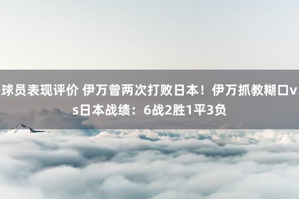 球员表现评价 伊万曾两次打败日本！伊万抓教糊口vs日本战绩：6战2胜1平3负