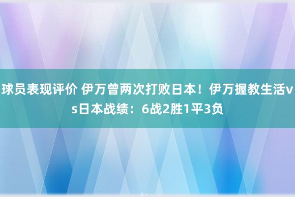 球员表现评价 伊万曾两次打败日本！伊万握教生活vs日本战绩：6战2胜1平3负