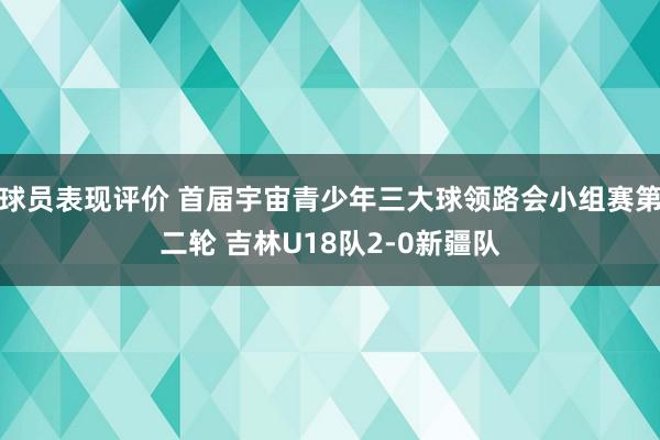 球员表现评价 首届宇宙青少年三大球领路会小组赛第二轮 吉林U18队2-0新疆队