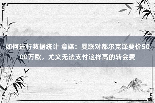 如何进行数据统计 意媒：曼联对都尔克泽要价5000万欧，尤文无法支付这样高的转会费