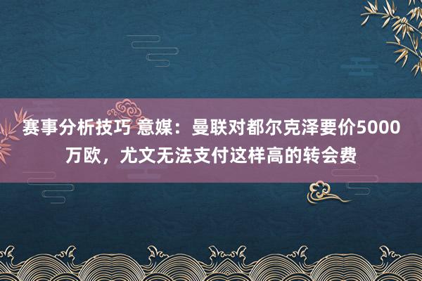 赛事分析技巧 意媒：曼联对都尔克泽要价5000万欧，尤文无法支付这样高的转会费