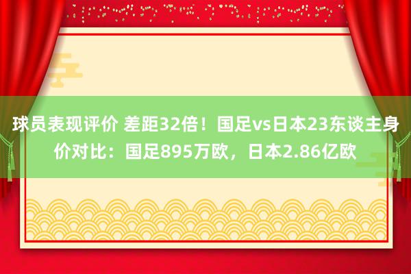 球员表现评价 差距32倍！国足vs日本23东谈主身价对比：国足895万欧，日本2.86亿欧