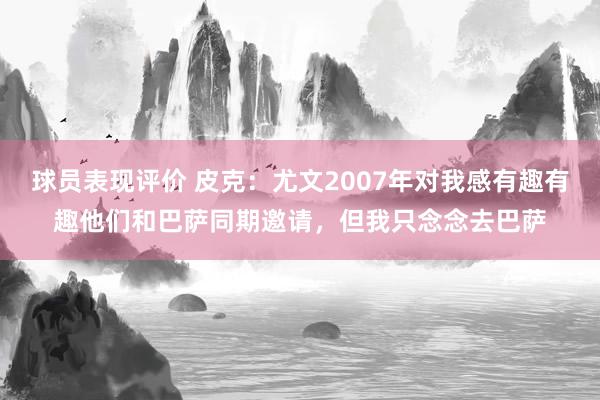 球员表现评价 皮克：尤文2007年对我感有趣有趣他们和巴萨同期邀请，但我只念念去巴萨