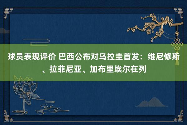 球员表现评价 巴西公布对乌拉圭首发：维尼修斯、拉菲尼亚、加布里埃尔在列