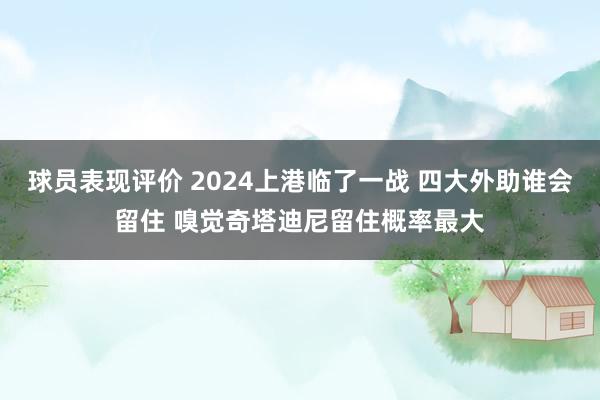 球员表现评价 2024上港临了一战 四大外助谁会留住 嗅觉奇塔迪尼留住概率最大