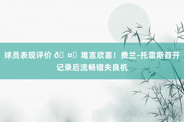 球员表现评价 🤔难言欣喜！费兰-托雷斯首开记录后流畅错失良机