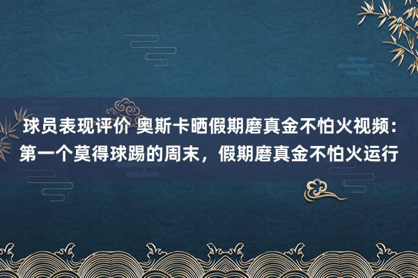 球员表现评价 奥斯卡晒假期磨真金不怕火视频：第一个莫得球踢的周末，假期磨真金不怕火运行