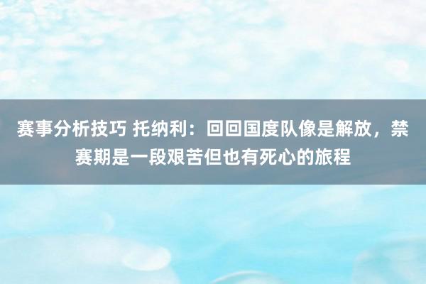 赛事分析技巧 托纳利：回回国度队像是解放，禁赛期是一段艰苦但也有死心的旅程