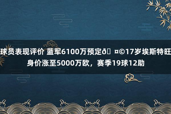 球员表现评价 蓝军6100万预定🤩17岁埃斯特旺身价涨至5000万欧，赛季19球12助