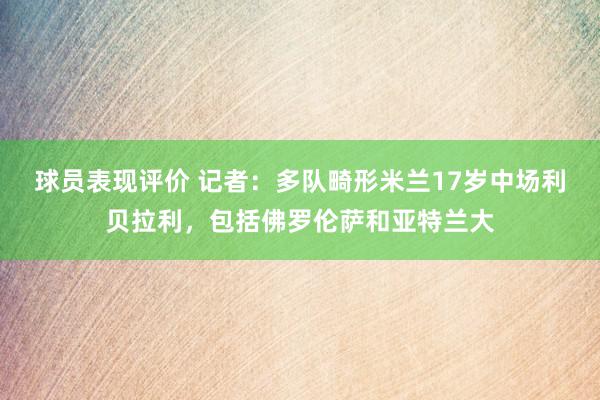 球员表现评价 记者：多队畸形米兰17岁中场利贝拉利，包括佛罗伦萨和亚特兰大