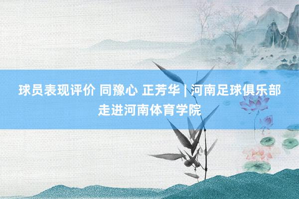 球员表现评价 同豫心 正芳华 | 河南足球俱乐部走进河南体育学院