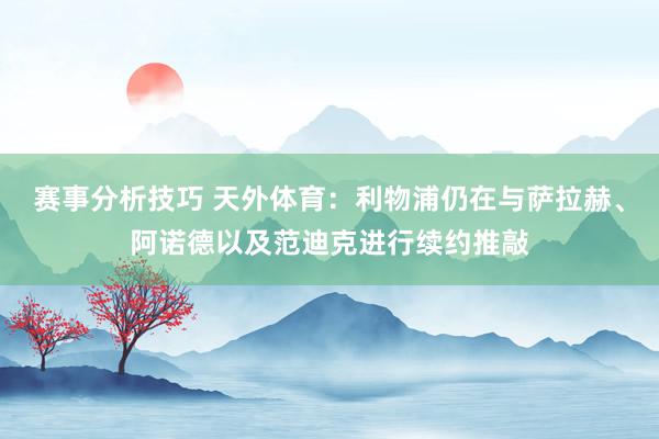 赛事分析技巧 天外体育：利物浦仍在与萨拉赫、阿诺德以及范迪克进行续约推敲