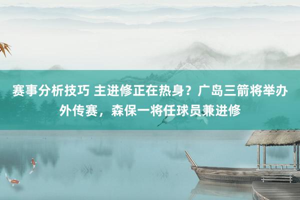 赛事分析技巧 主进修正在热身？广岛三箭将举办外传赛，森保一将任球员兼进修