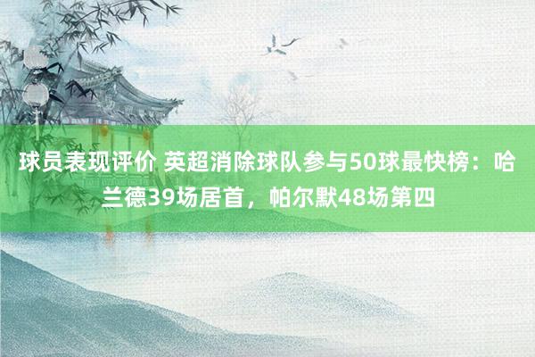 球员表现评价 英超消除球队参与50球最快榜：哈兰德39场居首，帕尔默48场第四