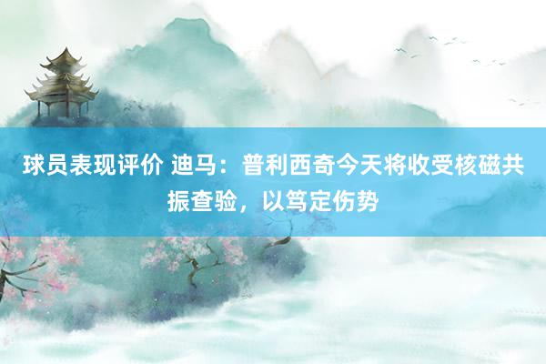 球员表现评价 迪马：普利西奇今天将收受核磁共振查验，以笃定伤势