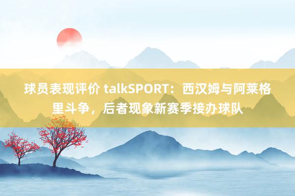 球员表现评价 talkSPORT：西汉姆与阿莱格里斗争，后者现象新赛季接办球队