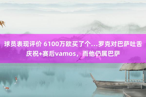 球员表现评价 6100万欧买了个…罗克对巴萨吐舌庆祝+赛后vamos，而他仍属巴萨