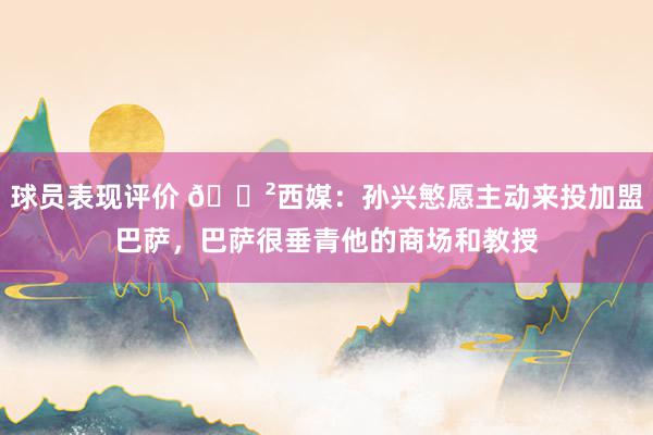 球员表现评价 😲西媒：孙兴慜愿主动来投加盟巴萨，巴萨很垂青他的商场和教授