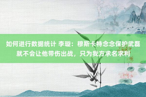 如何进行数据统计 李璇：穆斯卡特念念保护武磊就不会让他带伤出战，只为我方求名求利