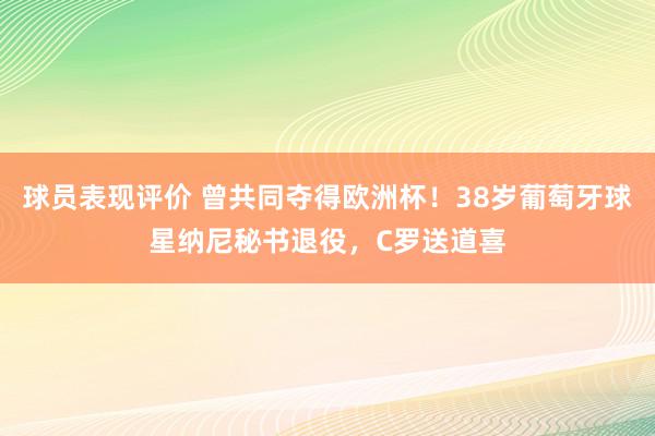 球员表现评价 曾共同夺得欧洲杯！38岁葡萄牙球星纳尼秘书退役，C罗送道喜