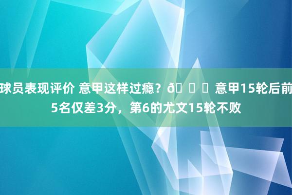 球员表现评价 意甲这样过瘾？😏意甲15轮后前5名仅差3分，第6的尤文15轮不败