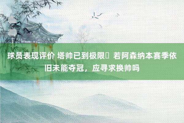 球员表现评价 塔帅已到极限❓若阿森纳本赛季依旧未能夺冠，应寻求换帅吗