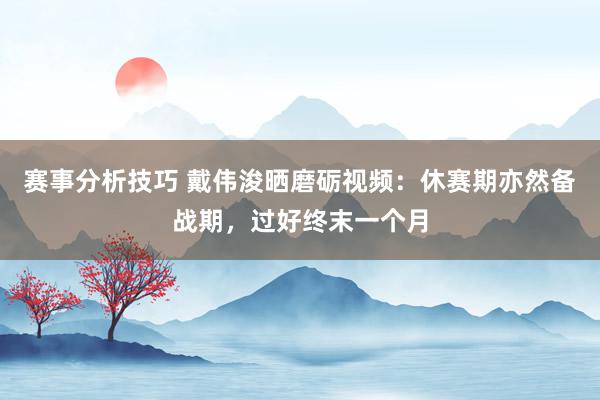 赛事分析技巧 戴伟浚晒磨砺视频：休赛期亦然备战期，过好终末一个月