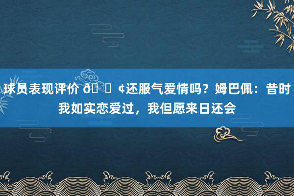 球员表现评价 🐢还服气爱情吗？姆巴佩：昔时我如实恋爱过，我但愿来日还会