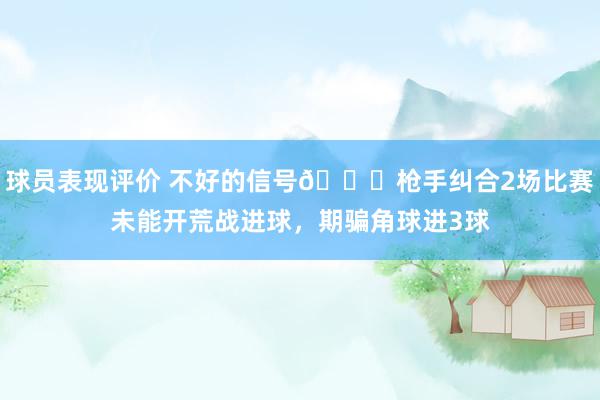 球员表现评价 不好的信号😕枪手纠合2场比赛未能开荒战进球，期骗角球进3球