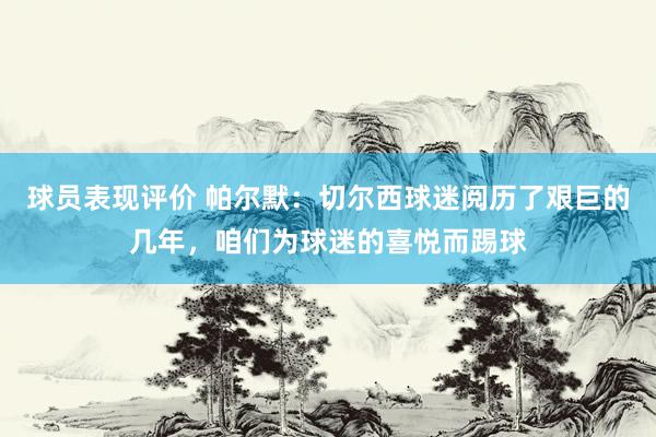 球员表现评价 帕尔默：切尔西球迷阅历了艰巨的几年，咱们为球迷的喜悦而踢球