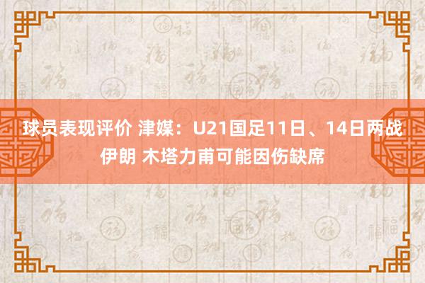 球员表现评价 津媒：U21国足11日、14日两战伊朗 木塔力甫可能因伤缺席