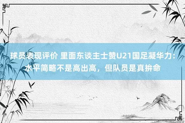 球员表现评价 里面东谈主士赞U21国足凝华力：水平简略不是高出高，但队员是真拚命