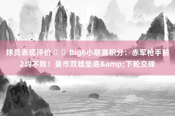 球员表现评价 ⚔️Big6小联赛积分：赤军枪手前2均不败！曼市双雄垫底&下轮交锋