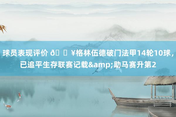 球员表现评价 💥格林伍德破门法甲14轮10球，已追平生存联赛记载&助马赛升第2