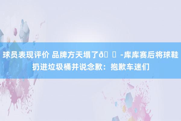 球员表现评价 品牌方天塌了😭库库赛后将球鞋扔进垃圾桶并说念歉：抱歉车迷们