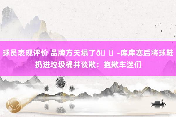 球员表现评价 品牌方天塌了😭库库赛后将球鞋扔进垃圾桶并谈歉：抱歉车迷们