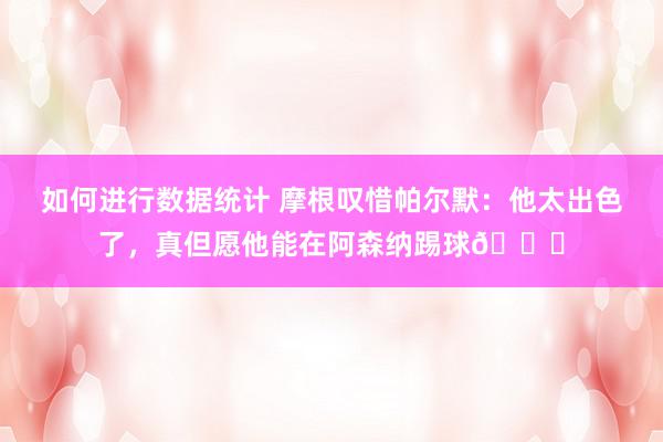 如何进行数据统计 摩根叹惜帕尔默：他太出色了，真但愿他能在阿森纳踢球👍